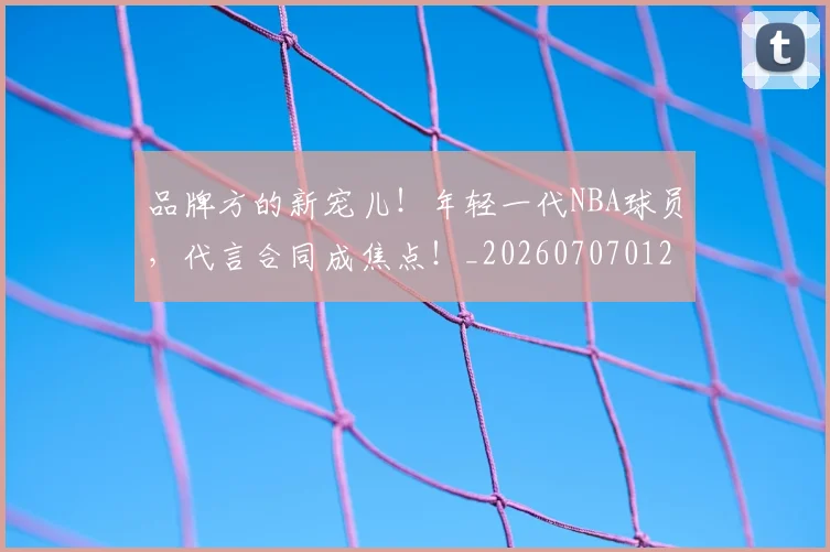 品牌方的新宠儿!年轻一代NBA球员,代言合同成焦点!_20260707012658
