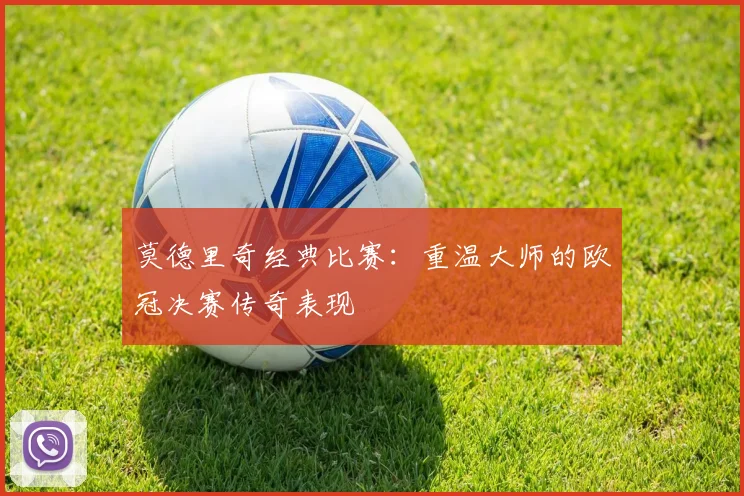 莫德里奇经典比赛：重温大师的欧冠决赛传奇表现