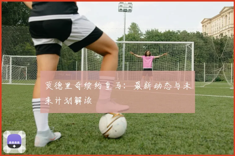 莫德里奇续约皇马:最新动态与未来计划解读