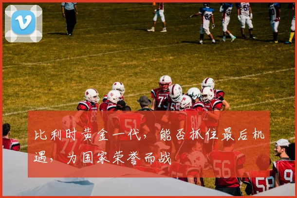 比利时黄金一代，能否抓住最后机遇，为国家荣誉而战