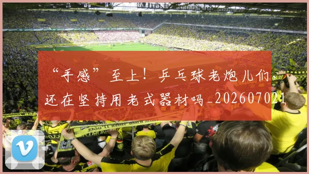 “手感”至上!乒乓球老炮儿们,还在坚持用老式器材吗_20260702172739