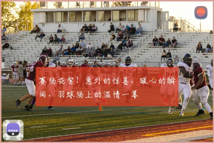赛场花絮！意外的惊喜，暖心的瞬间，羽球场上的温情一幕