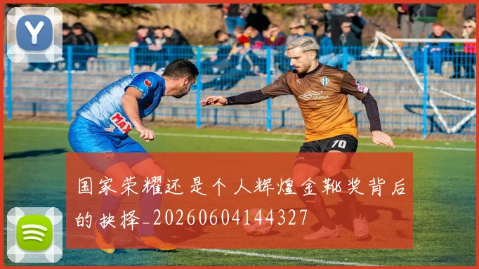 国家荣耀还是个人辉煌金靴奖背后的抉择_20260604144327