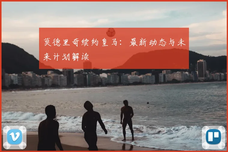莫德里奇续约皇马：最新动态与未来计划解读
