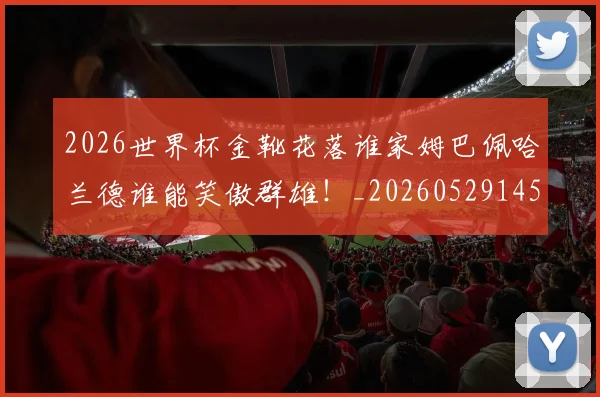 2026世界杯金靴花落谁家姆巴佩哈兰德谁能笑傲群雄！_20260529145444_20260702033826