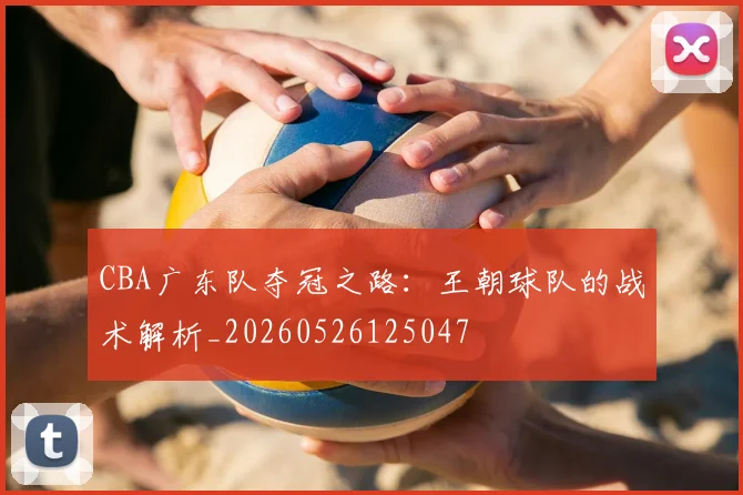 CBA广东队夺冠之路：王朝球队的战术解析_20260526125047