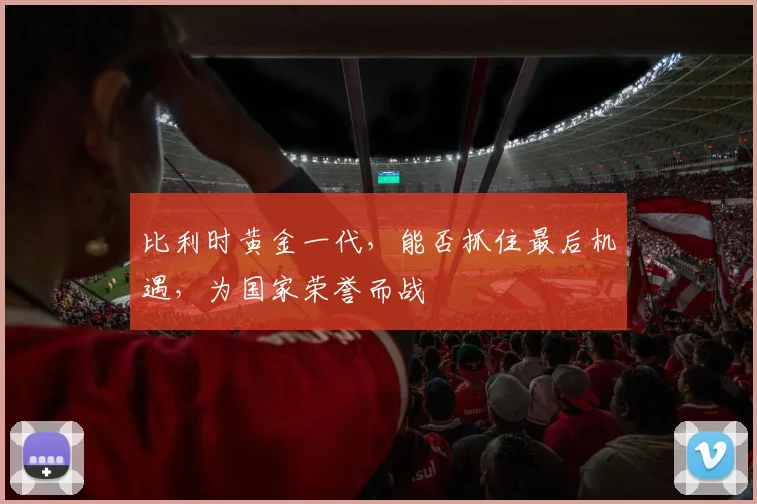 比利时黄金一代，能否抓住最后机遇，为国家荣誉而战