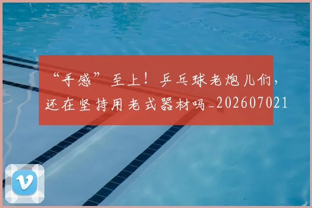 “手感”至上！乒乓球老炮儿们，还在坚持用老式器材吗_20260702172739