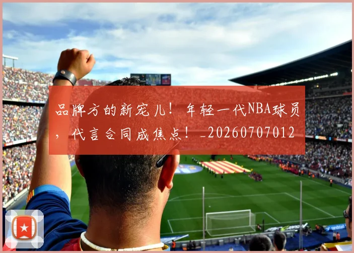 品牌方的新宠儿！年轻一代NBA球员，代言合同成焦点！_20260707012658